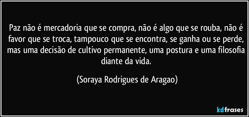 paz não é mercadoria que se compra, não é algo que se rouba, não é favor que se troca, tampouco que se encontra, se ganha ou se perde, mas uma decisão de cultivo permanente, uma postura e uma filosofia diante da vida. (Soraya Rodrigues de Aragao)