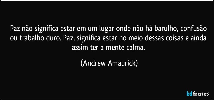 Paz não significa estar em um lugar onde não há barulho, confusão ou trabalho duro. Paz, significa estar no meio dessas coisas e ainda assim ter a mente calma. (Andrew Amaurick)