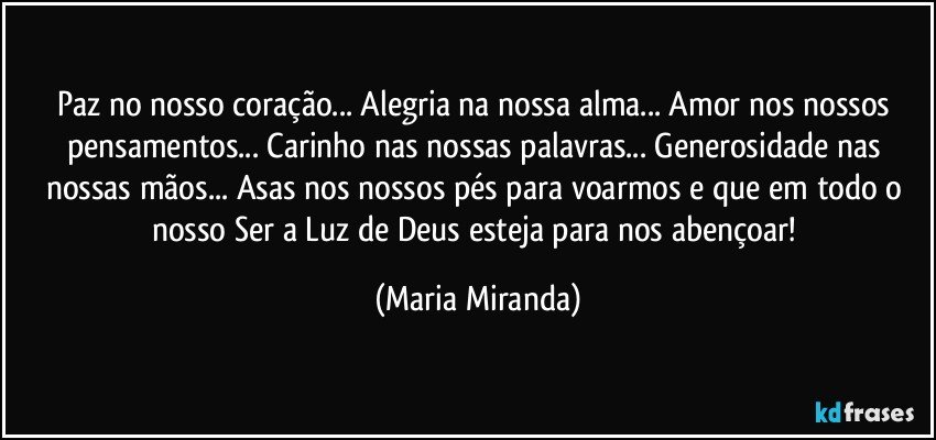 Paz no nosso coração... Alegria na nossa alma... Amor nos nossos  pensamentos... Carinho nas nossas palavras... Generosidade nas nossas mãos... Asas nos nossos pés para voarmos e que em todo o nosso Ser a Luz de Deus esteja para nos abençoar! (Maria Miranda)