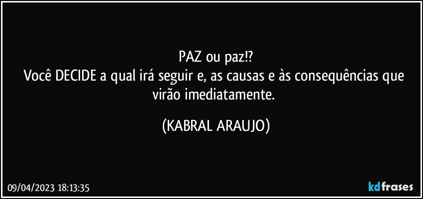 PAZ ou paz!?
Você DECIDE a qual irá seguir e, as causas e às consequências que virão imediatamente. (KABRAL ARAUJO)