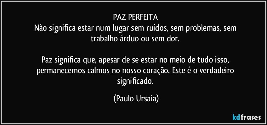 PAZ PERFEITA 
Não significa estar num lugar sem ruídos, sem problemas, sem trabalho árduo ou sem dor. 

Paz significa que, apesar de se estar no meio de tudo isso, permanecemos calmos no nosso coração. Este é o verdadeiro significado. (Paulo Ursaia)