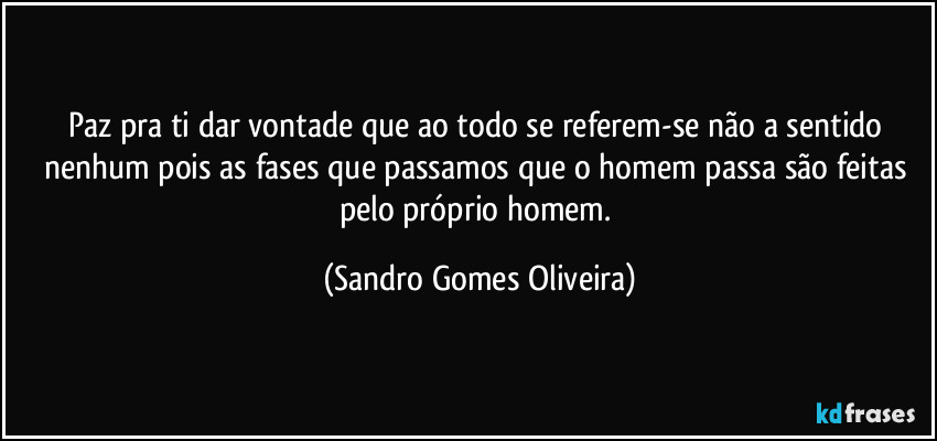 Paz pra ti dar vontade que ao todo se referem-se não a sentido nenhum pois as fases que passamos que o homem passa são feitas pelo próprio homem. (Sandro Gomes Oliveira)