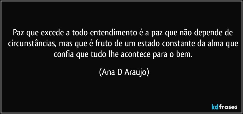 Paz que excede a todo entendimento é a paz que não depende de circunstâncias, mas que é fruto de um estado constante da alma que confia que tudo lhe acontece para o bem. (Ana D Araujo)