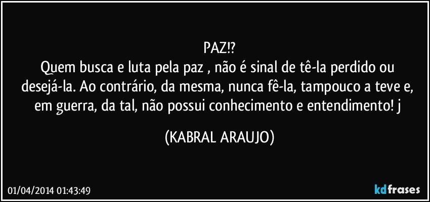 PAZ!?
Quem busca e luta pela paz , não é sinal de tê-la perdido ou desejá-la. Ao contrário, da mesma, nunca fê-la, tampouco a teve e, em guerra, da tal, não possui conhecimento e entendimento! j (KABRAL ARAUJO)