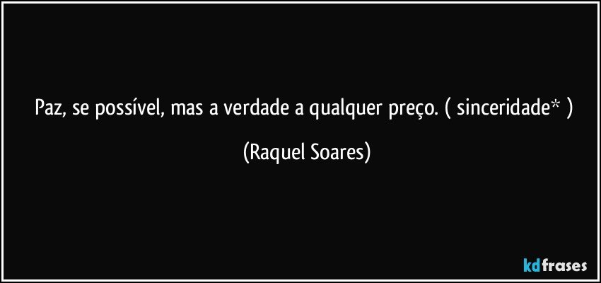 Paz, se possível, mas a verdade a qualquer preço. ( sinceridade* ) (Raquel Soares)