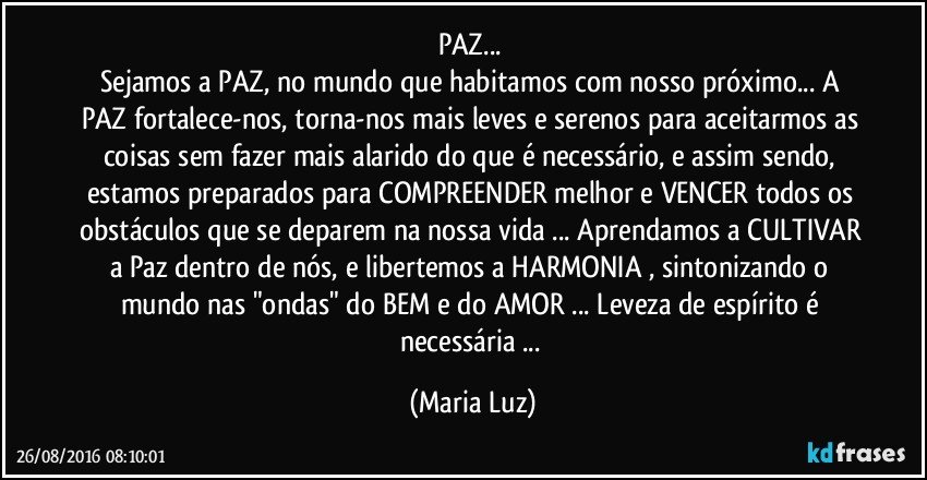 PAZ... 
Sejamos a PAZ, no mundo que habitamos com nosso próximo... A PAZ fortalece-nos, torna-nos mais leves e serenos para aceitarmos as coisas sem fazer mais alarido do que é necessário, e assim sendo, estamos preparados para COMPREENDER melhor e VENCER todos os obstáculos que se deparem na nossa vida ... Aprendamos a CULTIVAR a Paz dentro de nós, e libertemos a HARMONIA , sintonizando o mundo nas "ondas" do BEM e do AMOR ... Leveza de espírito é necessária ... (Maria Luz)