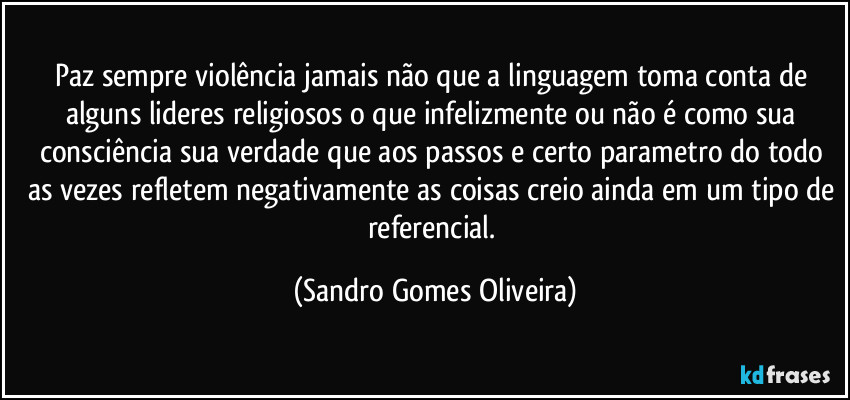 Paz sempre violência jamais não que a linguagem toma conta de alguns lideres religiosos o que infelizmente ou não é como sua consciência sua verdade que aos passos e certo parametro do todo as vezes refletem negativamente as coisas creio ainda em um tipo de referencial. (Sandro Gomes Oliveira)