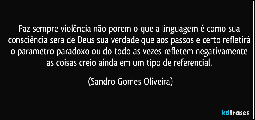 Paz sempre violência não porem o que a linguagem é como sua consciência sera de Deus sua verdade que aos passos e certo refletirá o parametro paradoxo ou do todo as vezes refletem negativamente as coisas creio ainda em um tipo de referencial. (Sandro Gomes Oliveira)