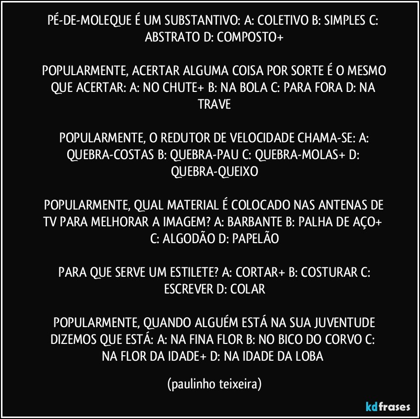 PÉ-DE-MOLEQUE É UM SUBSTANTIVO:  A: COLETIVO  B: SIMPLES  C: ABSTRATO  D: COMPOSTO+

 POPULARMENTE, ACERTAR ALGUMA COISA POR SORTE É O MESMO QUE ACERTAR:  A: NO CHUTE+  B: NA BOLA  C: PARA FORA  D: NA TRAVE

 POPULARMENTE, O REDUTOR DE VELOCIDADE CHAMA-SE:  A: QUEBRA-COSTAS  B: QUEBRA-PAU  C: QUEBRA-MOLAS+  D: QUEBRA-QUEIXO

 POPULARMENTE, QUAL MATERIAL É COLOCADO NAS ANTENAS DE TV PARA MELHORAR A IMAGEM?  A: BARBANTE  B: PALHA DE AÇO+  C: ALGODÃO  D: PAPELÃO

 PARA QUE SERVE UM ESTILETE?  A: CORTAR+  B: COSTURAR  C: ESCREVER  D: COLAR

 POPULARMENTE, QUANDO ALGUÉM ESTÁ NA SUA JUVENTUDE DIZEMOS QUE ESTÁ:  A: NA FINA FLOR  B: NO BICO DO CORVO  C: NA FLOR DA IDADE+  D: NA IDADE DA LOBA (paulinho teixeira)