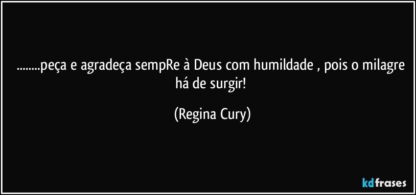 ...peça  e agradeça sempRe à Deus com humildade , pois o milagre há de surgir! (Regina Cury)