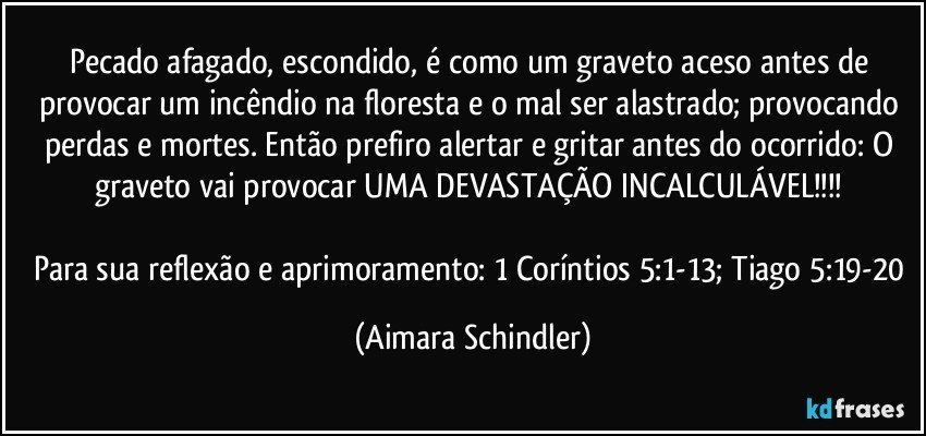 Pecado afagado, escondido, é como um graveto aceso antes de provocar um incêndio na floresta e o mal ser alastrado; provocando perdas e mortes. Então prefiro alertar e gritar antes do ocorrido: O graveto vai provocar UMA DEVASTAÇÃO INCALCULÁVEL!!! 

Para sua reflexão e aprimoramento: 1 Coríntios 5:1-13; Tiago 5:19-20 (Aimara Schindler)