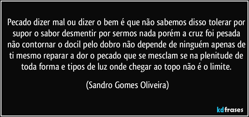 Pecado dizer mal ou dizer o bem é que não sabemos disso tolerar por supor o sabor desmentir por sermos nada porém a cruz foi pesada não contornar o docil pelo dobro não depende de ninguém apenas de ti mesmo reparar a dor o pecado que se mesclam se na plenitude de toda forma e tipos de luz onde chegar ao topo não é o limite. (Sandro Gomes Oliveira)