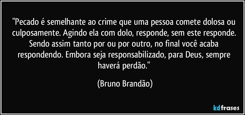 "Pecado é semelhante ao crime que uma pessoa comete dolosa ou culposamente. Agindo ela com dolo, responde, sem este responde. Sendo assim tanto por ou por outro, no final você acaba respondendo. Embora seja responsabilizado, para Deus, sempre haverá perdão." (Bruno Brandão)