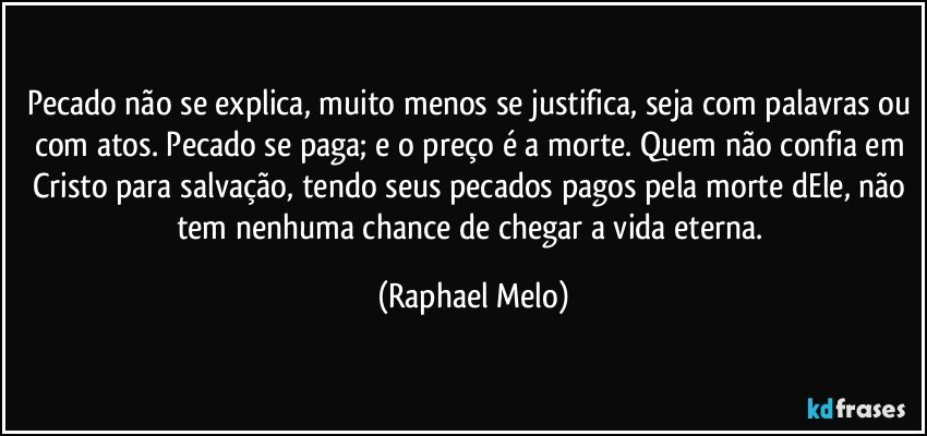 Pecado não se explica, muito menos se justifica, seja com palavras ou com atos. Pecado se paga; e o preço é a morte. Quem não confia em Cristo para salvação, tendo seus pecados pagos pela morte dEle, não tem nenhuma chance de chegar a vida eterna. (Raphael Melo)