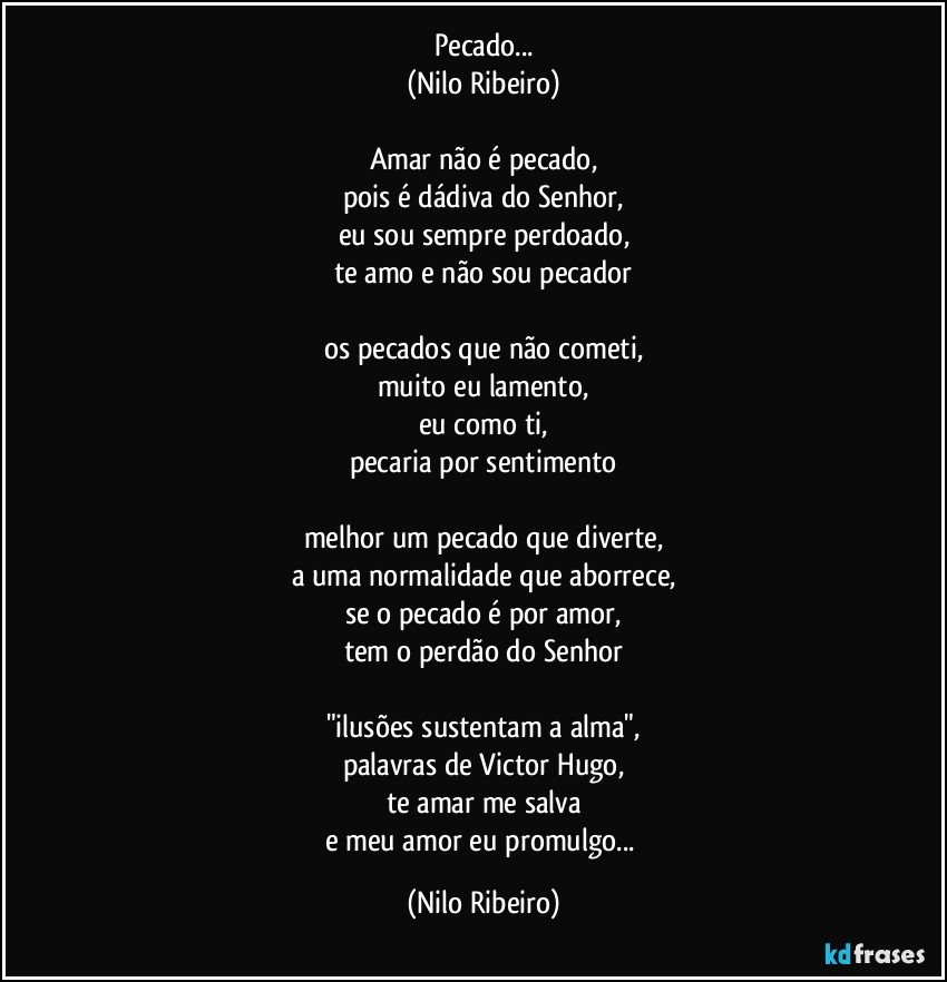 Pecado...
(Nilo Ribeiro)
 
Amar não é pecado,
pois é dádiva do Senhor,
eu sou sempre perdoado,
te amo e não sou pecador
 
os pecados que não cometi,
muito eu lamento,
eu como ti,
pecaria por sentimento
 
melhor um pecado que diverte,
a uma normalidade que aborrece,
se o pecado é por amor,
tem o perdão do Senhor
 
"ilusões sustentam a alma",
palavras de Victor Hugo,
te amar me salva
e meu amor eu promulgo... (Nilo Ribeiro)