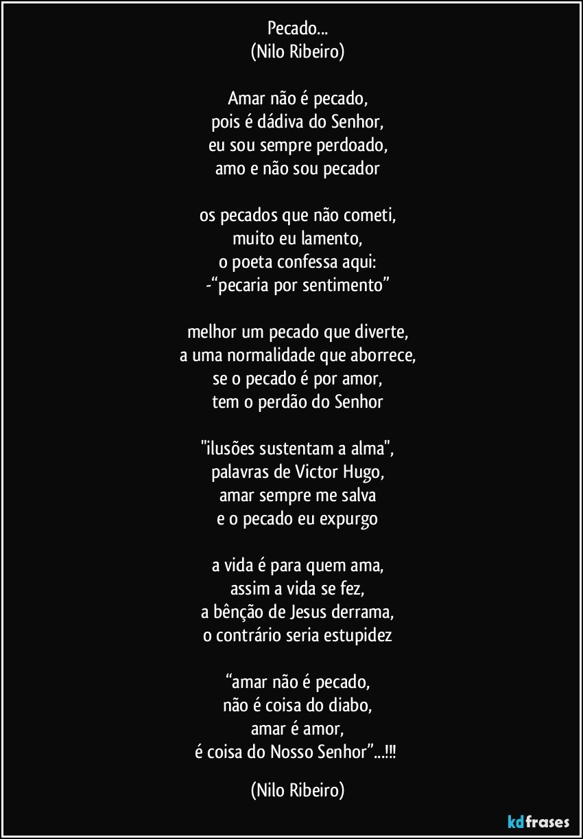 Pecado...
(Nilo Ribeiro)

Amar não é pecado,
pois é dádiva do Senhor,
eu sou sempre perdoado,
amo e não sou pecador

os pecados que não cometi,
muito eu lamento,
o poeta confessa aqui:
-“pecaria por sentimento”

melhor um pecado que diverte,
a uma normalidade que aborrece,
se o pecado é por amor,
tem o perdão do Senhor

"ilusões sustentam a alma",
palavras de Victor Hugo,
amar sempre me salva
e o pecado eu expurgo

a vida é para quem ama,
assim a vida se fez,
a bênção de Jesus derrama,
o contrário seria estupidez

“amar não é pecado,
não é coisa do diabo,
amar é amor,
é coisa do Nosso Senhor”...!!! (Nilo Ribeiro)