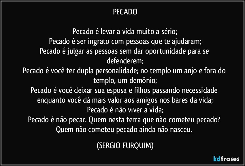 PECADO

Pecado é levar a vida muito a sério;
Pecado é ser ingrato com pessoas que te ajudaram;
Pecado é julgar as pessoas sem dar oportunidade para se defenderem;
Pecado é você ter dupla personalidade; no templo um anjo e fora do templo, um demônio;
Pecado é você deixar sua esposa e filhos passando necessidade enquanto você dá mais valor aos amigos nos bares da vida;
Pecado é não viver a vida;
Pecado é não pecar. Quem nesta terra que não cometeu pecado? Quem não cometeu pecado ainda não nasceu. (SERGIO FURQUIM)