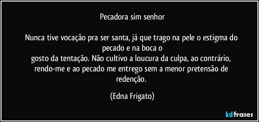 Pecadora sim senhor

Nunca tive vocação pra ser santa, já que trago na pele o estigma do pecado e na boca o
gosto da tentação. Não cultivo a loucura da culpa, ao contrário, rendo-me e ao pecado me entrego sem a menor pretensão de redenção. (Edna Frigato)