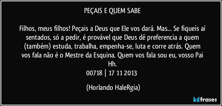 PEÇAIS E QUEM SABE 

Filhos, meus filhos! Peçais a Deus que Ele vos dará. Mas... Se fiqueis aí sentados, só a pedir, é provável que Deus dê preferencia a quem (também) estuda, trabalha, empenha-se, luta e corre atrás. Quem vos fala não é o Mestre da Esquina. Quem vos fala sou eu, vosso Pai Hh. 
00718 | 17/11/2013  (Horlando HaleRgia)