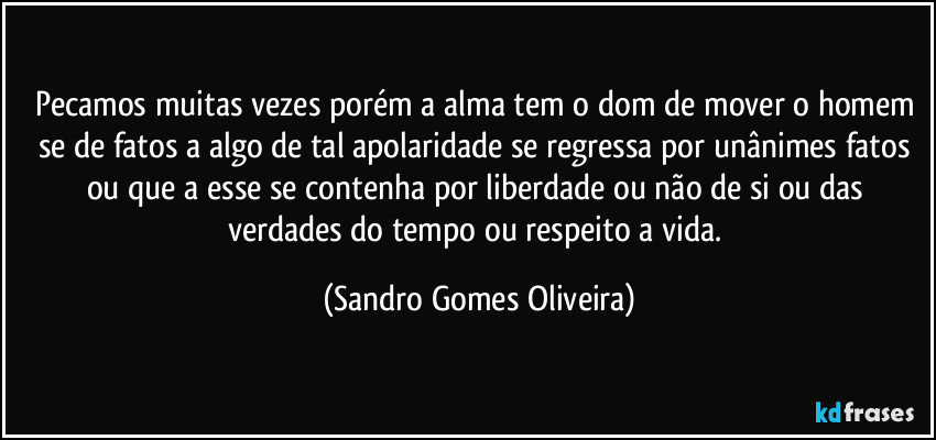 Pecamos muitas vezes porém a alma tem o dom de mover o homem se de fatos a algo de tal apolaridade se regressa por unânimes fatos ou que a esse se contenha por liberdade ou não de si ou das verdades do tempo ou respeito a vida. (Sandro Gomes Oliveira)