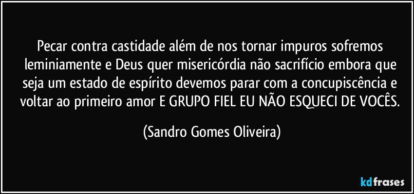 Pecar contra castidade além de nos tornar impuros sofremos leminiamente e Deus quer misericórdia não sacrifício embora que seja um estado de espírito devemos parar com a concupiscência e voltar ao primeiro amor E GRUPO FIEL EU NÃO ESQUECI DE VOCÊS. (Sandro Gomes Oliveira)