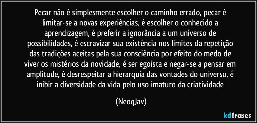 Pecar não é simplesmente escolher o caminho errado, pecar é limitar-se a novas experiências, é escolher o conhecido a aprendizagem, é preferir a ignorância a um universo de possibilidades, é escravizar sua existência nos limites da repetição das tradições aceitas pela sua consciência por efeito do medo de viver os mistérios da novidade, é ser egoísta e negar-se a pensar em amplitude, é desrespeitar a hierarquia das vontades do universo, é inibir a diversidade da vida pelo uso imaturo da criatividade (NeoqJav)