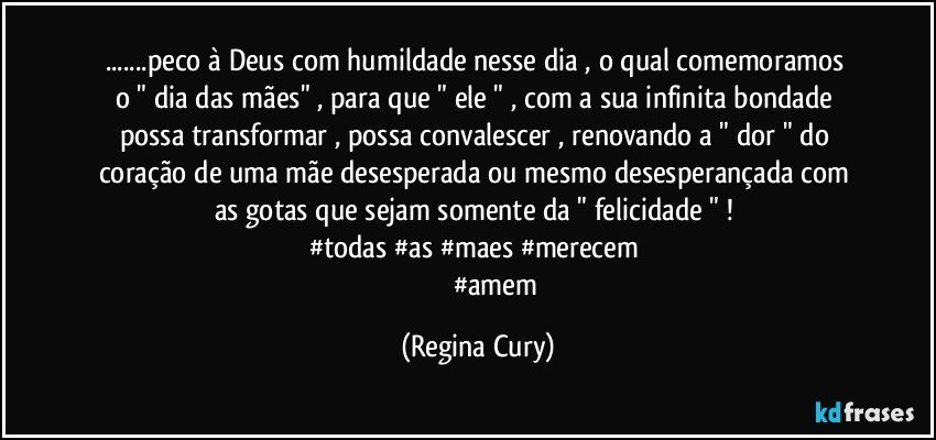 ...peco à Deus  com humildade   nesse dia ,  o qual comemoramos  o  " dia das mães"    , para que  " ele  "   , com a sua infinita bondade  possa transformar , possa convalescer , renovando   a  " dor  "   do coração de uma mãe  desesperada ou mesmo  desesperançada  com  as gotas  que sejam somente  da "  felicidade " ! 
#todas #as #maes #merecem 
                        #amem (Regina Cury)