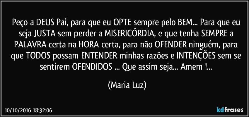 Peço a DEUS Pai, para que eu OPTE sempre pelo BEM... Para que eu seja JUSTA sem perder a MISERICÓRDIA, e que tenha SEMPRE a PALAVRA certa na HORA certa, para não OFENDER ninguém, para que TODOS possam ENTENDER minhas razões e INTENÇÕES sem se sentirem OFENDIDOS ... Que assim seja... Amem !... (Maria Luz)