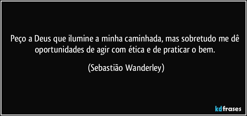 Peço a Deus que ilumine a minha caminhada, mas sobretudo me dê oportunidades de agir com ética e de praticar o bem. (Sebastião Wanderley)