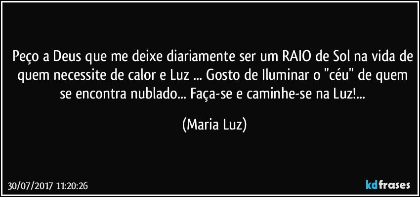 Peço a Deus que me deixe diariamente ser um RAIO de Sol na vida de quem necessite de calor e Luz ... Gosto de Iluminar o "céu" de quem se encontra nublado... Faça-se e caminhe-se na Luz!... (Maria Luz)