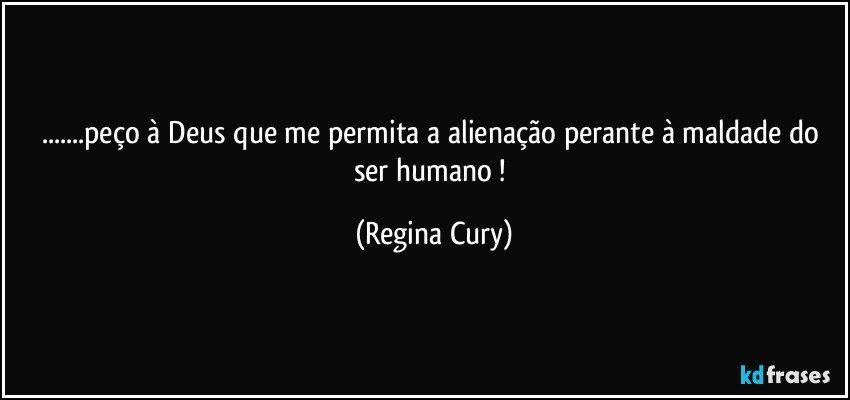 ...peço à Deus que me permita a alienação  perante  à maldade do ser humano ! (Regina Cury)