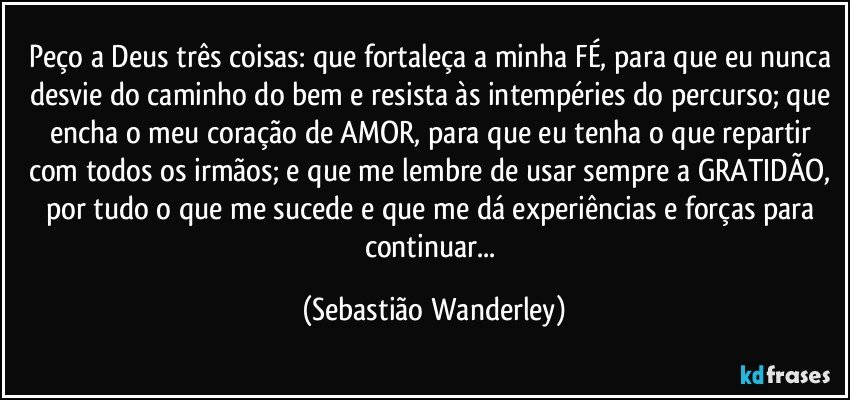 Peço a Deus três coisas: que fortaleça a minha FÉ, para que eu nunca desvie do caminho do bem e resista às intempéries do percurso; que encha o meu coração de AMOR, para que eu tenha o que repartir com todos os irmãos; e que me lembre de usar sempre a GRATIDÃO, por tudo o que me sucede e que me dá experiências e forças para continuar... (Sebastião Wanderley)