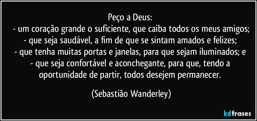 Peço a Deus: 
- um coração grande o suficiente, que caiba todos os meus amigos;
- que seja saudável, a fim de que se sintam amados e felizes; 
- que tenha muitas portas e janelas, para que sejam iluminados; e 
- que seja confortável e aconchegante, para que, tendo a oportunidade de partir, todos desejem permanecer. (Sebastião Wanderley)