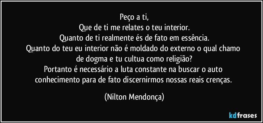 Peço a ti,
Que de ti me relates o teu interior.
Quanto de ti realmente és de fato em essência.
Quanto do teu eu interior não é moldado do externo o qual chamo de dogma e tu  cultua como religião?
Portanto é necessário a luta constante na  buscar o auto conhecimento para de fato discernirmos nossas reais crenças. (Nilton Mendonça)