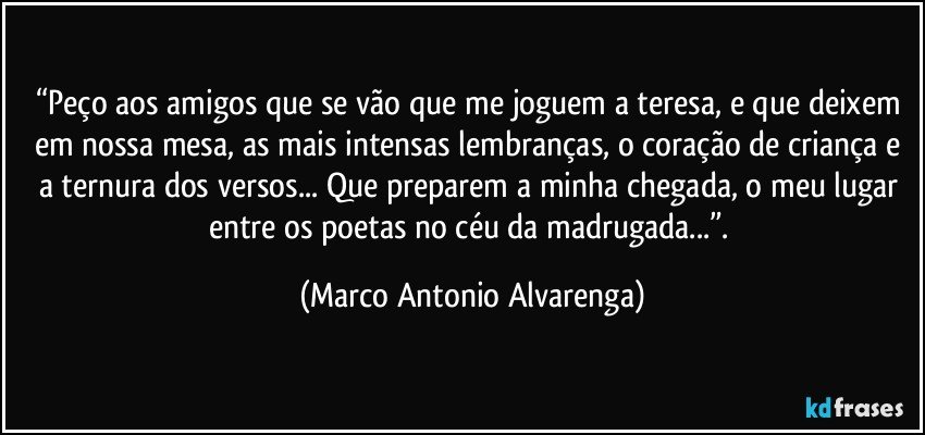 “Peço aos amigos que se vão que me joguem a teresa, e que deixem em nossa mesa, as mais intensas lembranças, o coração de criança e a ternura dos versos... Que preparem a minha chegada, o meu lugar entre os poetas no céu da madrugada...”. (Marco Antonio Alvarenga)