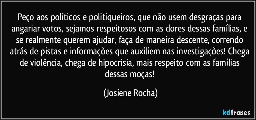 Peço aos políticos e politiqueiros, que não usem desgraças para angariar votos, sejamos respeitosos com as dores dessas famílias, e se realmente querem ajudar, faça de maneira descente, correndo atrás de pistas e informações que auxiliem nas investigações! Chega de violência, chega de hipocrisia, mais respeito com as famílias dessas moças! (Josiene Rocha)