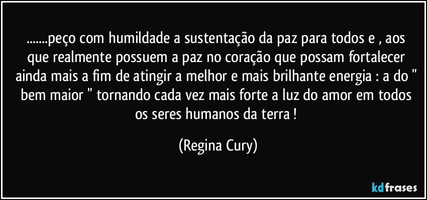 ...peço  com humildade a sustentação da paz para todos e , aos  que realmente possuem  a  paz no coração que possam fortalecer ainda mais a fim de atingir a melhor e mais brilhante energia : a do " bem maior "  tornando cada vez mais forte a luz do amor em todos os seres humanos da terra ! (Regina Cury)