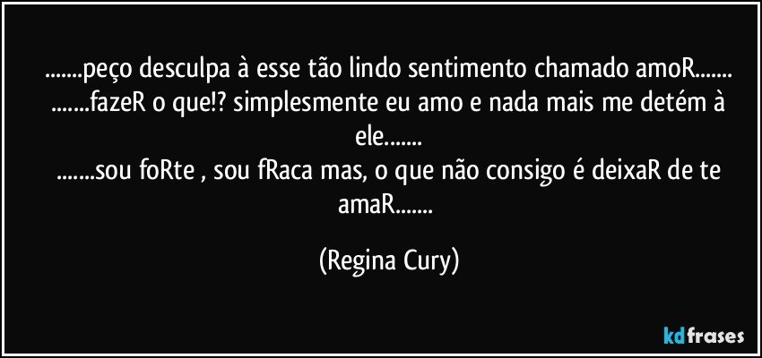 ...peço desculpa à esse tão lindo sentimento chamado amoR...
 ...fazeR o que!? simplesmente eu amo e nada mais me detém à ele...
 ...sou foRte , sou fRaca mas, o que não consigo é deixaR de te amaR... (Regina Cury)