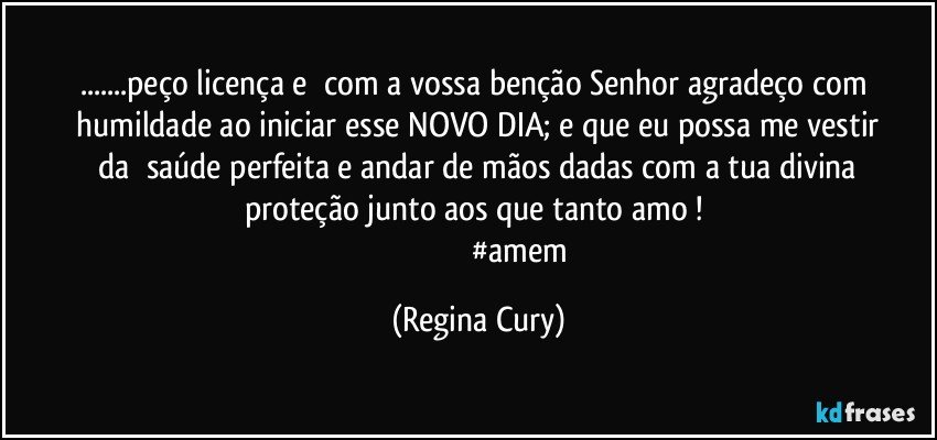 ...peço  licença   e     com  a  vossa benção Senhor  agradeço    com   humildade  ao  iniciar esse   NOVO DIA;   e  que eu possa me vestir   da     saúde perfeita   e andar de mãos dadas com a tua divina    proteção junto aos que tanto amo !  
                                           #amem (Regina Cury)