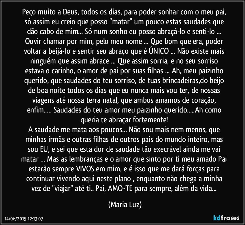 Peço muito a Deus, todos os dias,  para poder sonhar com o meu pai, só assim eu creio que posso "matar" um pouco estas saudades que dão cabo de mim... Só num sonho eu posso abraçá-lo e senti-lo ... Ouvir chamar por mim, pelo meu nome ... Que bom que era, poder voltar a beijá-lo e sentir seu abraço que é ÚNICO ... Não existe mais ninguém que assim abrace ... Que assim sorria, e no seu sorriso estava o carinho, o amor de pai por suas filhas ... Ah, meu paizinho querido, que saudades do teu sorriso, de tuas brincadeiras,do beijo de boa noite todos os dias que eu nunca mais vou ter, de nossas viagens até nossa terra natal, que ambos amamos de coração, enfim... Saudades do teu amor meu paizinho querido...Ah como queria te abraçar fortemente! 
A saudade me mata aos poucos... Não sou mais nem menos, que minhas irmãs e outras filhas de outros pais do mundo inteiro, mas sou EU, e sei que esta dor de saudade tão execrável ainda me vai matar ... Mas as lembranças e o amor que sinto por ti meu amado Pai estarão sempre VIVOS  em mim, e é isso que me dará forças para continuar vivendo aqui neste plano , enquanto não chega a minha vez de "viajar" até ti.. Pai, AMO-TE para sempre, além da vida... (Maria Luz)