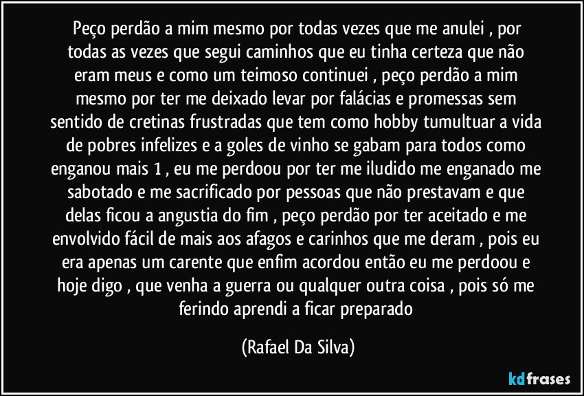 ⁠Peço perdão a mim mesmo por todas vezes que me anulei , por todas as vezes que segui caminhos que eu tinha certeza que não eram meus e como um teimoso continuei , peço perdão a mim mesmo por ter me deixado levar por falácias e promessas sem sentido de cretinas frustradas que tem como hobby tumultuar a vida de pobres infelizes  e a goles de vinho se gabam para todos como enganou mais 1 , eu me perdoou por ter me iludido me enganado me sabotado e me sacrificado por pessoas que não prestavam e que delas ficou a angustia do fim , peço perdão por ter aceitado e me envolvido fácil de mais aos afagos e carinhos que me deram , pois eu era apenas um carente que enfim acordou então eu me perdoou e hoje digo , que venha a guerra ou qualquer outra coisa , pois só me ferindo aprendi a ficar preparado (Rafael Da Silva)