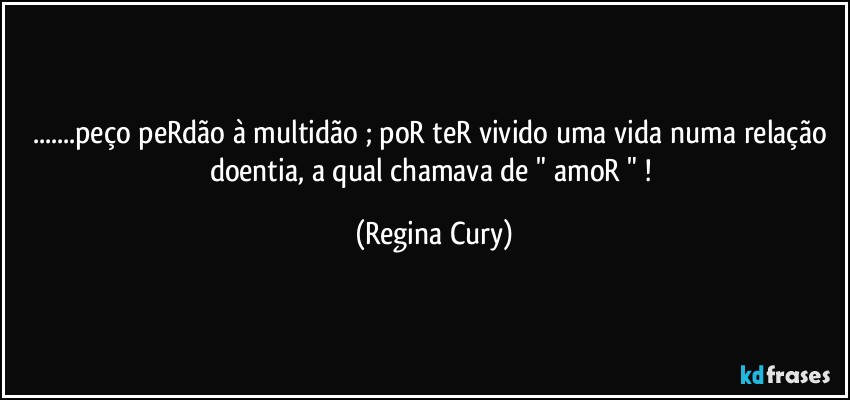 ...peço peRdão à multidão  ; poR teR vivido uma vida numa relação doentia, a qual chamava de " amoR " ! (Regina Cury)