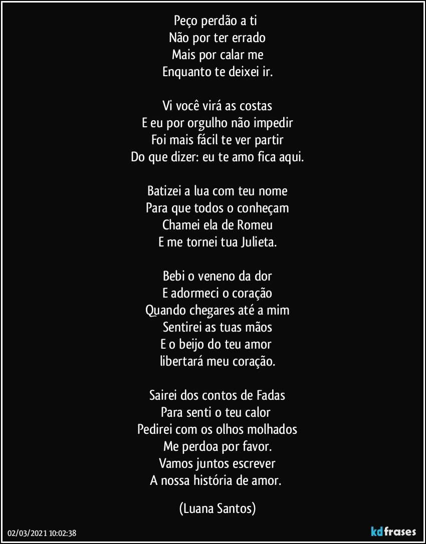 Peço perdão a ti 
Não por ter errado
Mais por calar me
Enquanto te deixei ir.

Vi você virá as costas
E eu por orgulho não impedir
Foi mais fácil te ver partir
Do que dizer: eu te amo fica aqui.

Batizei a lua com teu nome
Para que todos o conheçam
Chamei ela de Romeu
E me tornei tua Julieta.

Bebi o veneno da dor
E adormeci o coração
Quando chegares até a mim
Sentirei as tuas mãos
E o beijo do teu  amor 
libertará meu coração.

Sairei dos contos de Fadas
Para senti o teu calor 
Pedirei com os olhos molhados
Me perdoa por favor.
Vamos juntos escrever
A nossa história de amor. (Luana Santos)