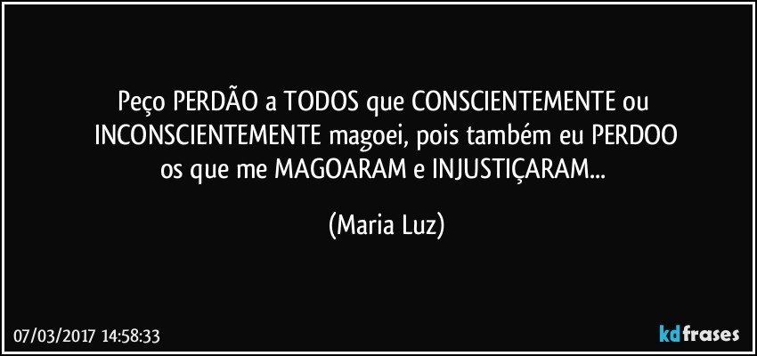 Peço PERDÃO a TODOS que CONSCIENTEMENTE ou INCONSCIENTEMENTE magoei, pois também eu PERDOO
os que me MAGOARAM e INJUSTIÇARAM... (Maria Luz)