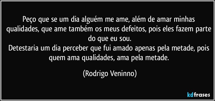 Peço que se um dia alguém me ame, além de amar minhas qualidades, que ame também os meus defeitos, pois eles fazem parte do que eu sou.
Detestaria um dia perceber que fui amado apenas pela metade, pois quem ama qualidades, ama pela metade. (Rodrigo Veninno)