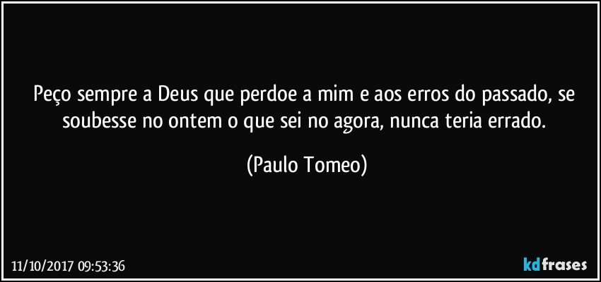 Peço sempre a Deus que perdoe a mim e aos erros do passado, se soubesse no ontem o que sei no agora, nunca teria errado. (Paulo Tomeo)