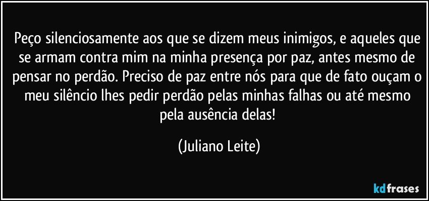 Peço silenciosamente aos que se dizem meus inimigos, e aqueles que se armam contra mim na minha presença por paz, antes mesmo de pensar no perdão. Preciso de paz entre nós para que de fato ouçam o meu silêncio lhes pedir perdão pelas minhas falhas ou até mesmo pela ausência delas! (Juliano Leite)