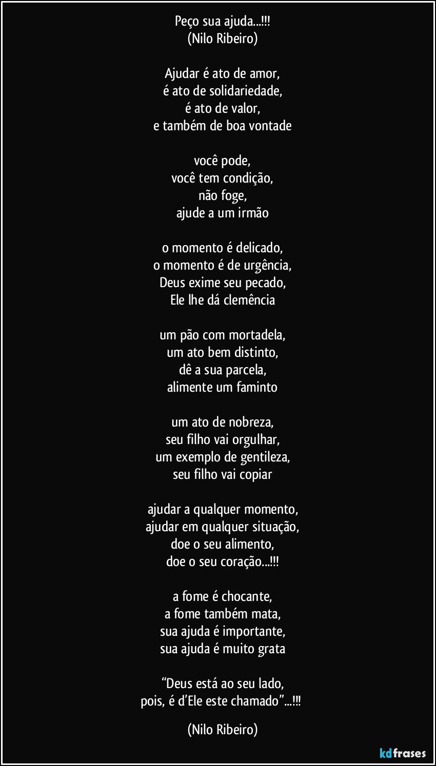 Peço sua ajuda...!!!
(Nilo Ribeiro)

Ajudar é ato de amor,
é ato de solidariedade,
é ato de valor,
e também de boa vontade

você pode,
você tem condição,
não foge,
ajude a um irmão

o momento é delicado,
o momento é de urgência,
Deus exime seu pecado,
Ele lhe dá clemência

um pão com mortadela,
um ato bem distinto,
dê a sua parcela,
alimente um faminto

um ato de nobreza,
seu filho vai orgulhar,
um exemplo de gentileza,
seu filho vai copiar

ajudar a qualquer momento,
ajudar em qualquer situação,
doe o seu alimento,
doe o seu coração...!!!

a fome é chocante,
a fome também mata,
sua ajuda é importante,
sua ajuda é muito grata

“Deus está ao seu lado,
pois, é d’Ele este chamado”...!!! (Nilo Ribeiro)