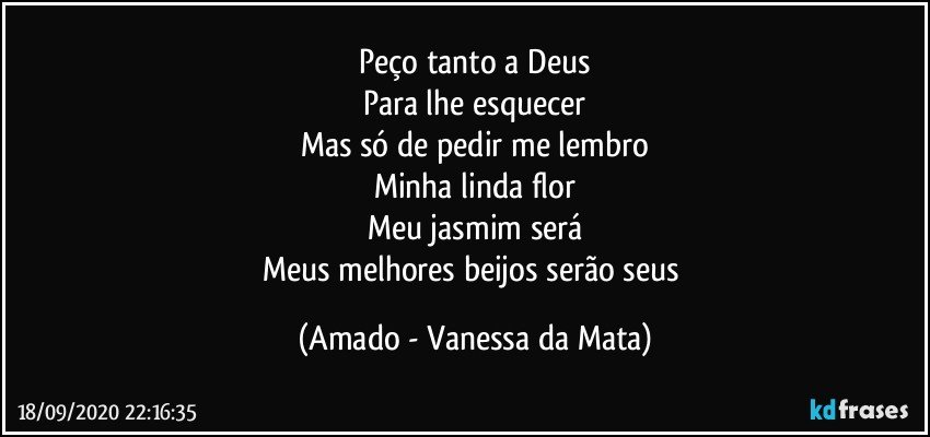 Peço tanto a Deus
Para lhe esquecer
Mas só de pedir me lembro
Minha linda flor
Meu jasmim será
Meus melhores beijos serão seus (Amado - Vanessa da Mata)