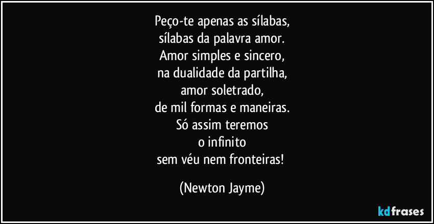 Peço-te apenas as sílabas,
sílabas da palavra amor.
Amor simples e sincero,
na dualidade da partilha,
amor soletrado,
de mil formas e maneiras.
Só assim teremos
o infinito
sem véu nem fronteiras! (Newton Jayme)